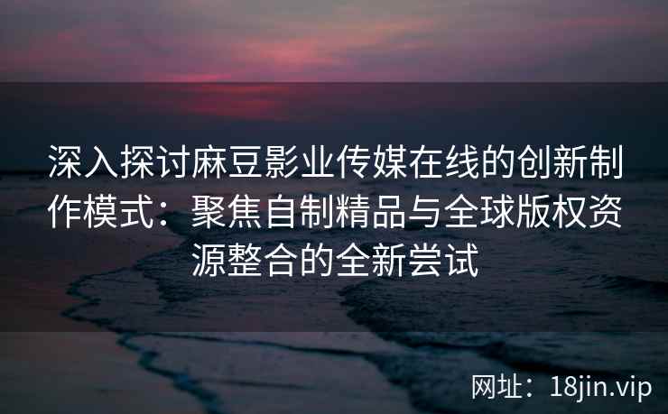 深入探讨麻豆影业传媒在线的创新制作模式:聚焦自制精品与全球版权资源整合的全新尝试 深入探讨麻豆影业传媒在线的创新制作模式:聚焦自制精品与全球版权资源整合的全新尝试