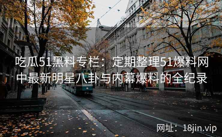 吃瓜51黑料专栏：定期整理51爆料网中最新明星八卦与内幕爆料的全纪录