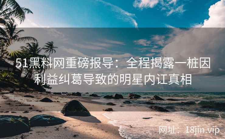 51黑料网重磅报导:全程揭露一桩因利益纠葛导致的明星内讧真相 51黑料网重磅报导:全程揭露一桩因利益纠葛导致的明星内讧真相