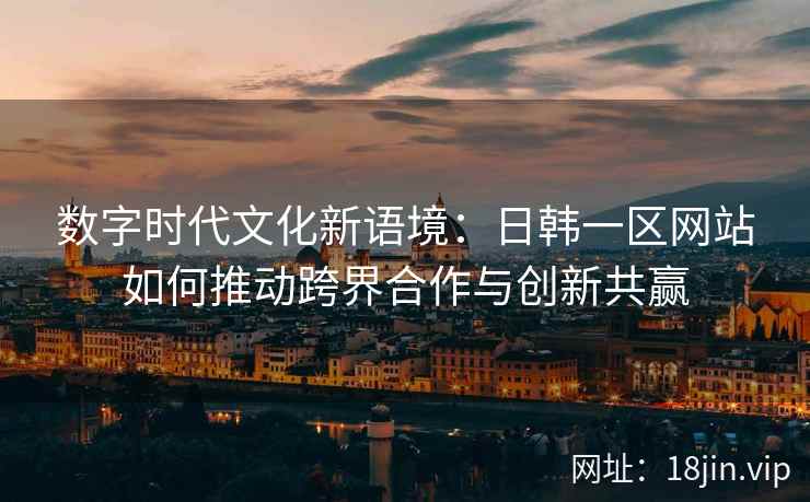 数字时代文化新语境:日韩一区网站如何推动跨界合作与创新共赢 数字时代文化新语境:日韩一区网站如何推动跨界合作与创新共赢
