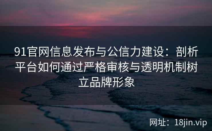 91官网信息发布与公信力建设:剖析平台如何通过严格审核与透明机制树立品牌形象 91官网信息发布与公信力建设:剖析平台如何通过严格审核与透明机制树立品牌形象