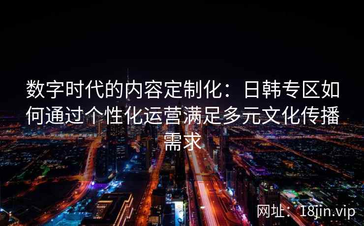 数字时代的内容定制化:日韩专区如何通过个性化运营满足多元文化传播需求 数字时代的内容定制化:日韩专区如何通过个性化运营满足多元文化传播需求