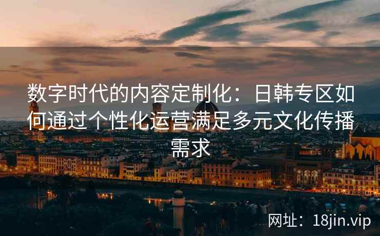 数字时代的内容定制化：日韩专区如何通过个性化运营满足多元文化传播需求