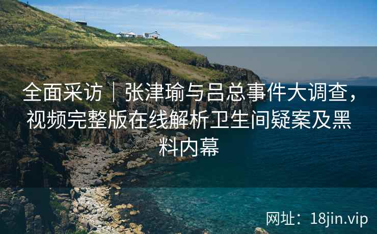 全面采访|张津瑜与吕总事件大调查,视频完整版在线解析卫生间疑案及黑料内幕 全面采访|张津瑜与吕总事件大调查,视频完整版在线解析卫生间疑案及黑料内幕