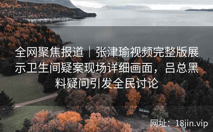 全网聚焦报道|张津瑜视频完整版展示卫生间疑案现场详细画面,吕总黑料疑问引发全民讨论 全网聚焦报道|张津瑜视频完整版展示卫生间疑案现场详细画面,吕总黑料疑问引发全民讨论