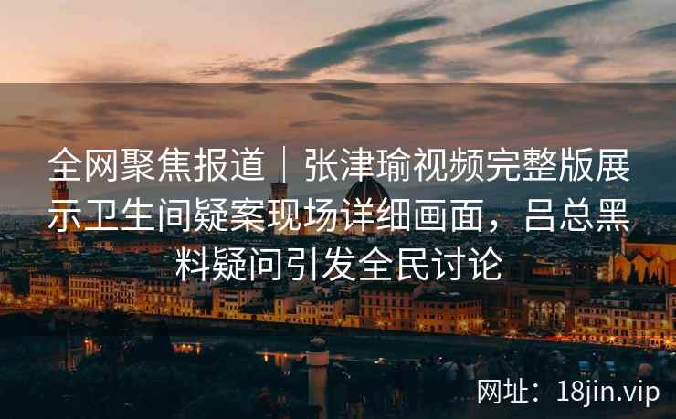 全网聚焦报道|张津瑜视频完整版展示卫生间疑案现场详细画面,吕总黑料疑问引发全民讨论 全网聚焦报道|张津瑜视频完整版展示卫生间疑案现场详细画面,吕总黑料疑问引发全民讨论