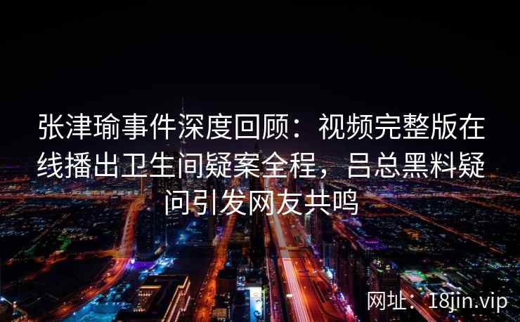 张津瑜事件深度回顾：视频完整版在线播出卫生间疑案全程，吕总黑料疑问引发网友共鸣