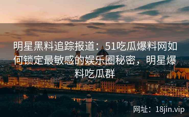 明星黑料追踪报道：51吃瓜爆料网如何锁定最敏感的娱乐圈秘密，明星爆料吃瓜群