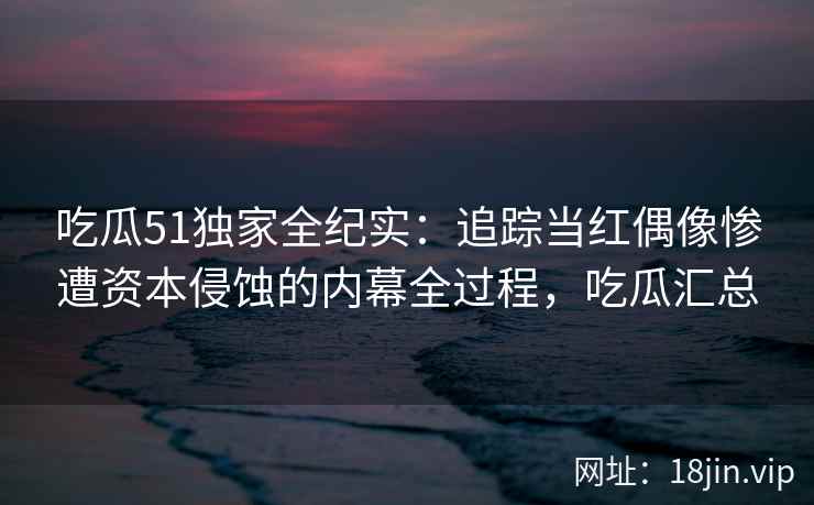 吃瓜51独家全纪实：追踪当红偶像惨遭资本侵蚀的内幕全过程，吃瓜汇总