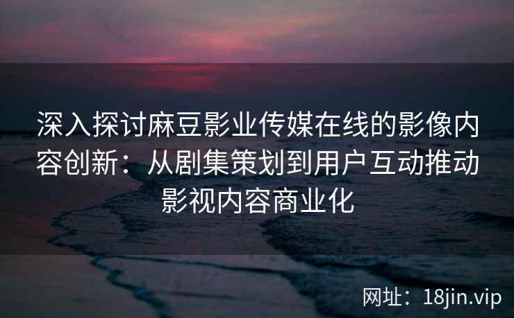深入探讨麻豆影业传媒在线的影像内容创新:从剧集策划到用户互动推动影视内容商业化 深入探讨麻豆影业传媒在线的影像内容创新:从剧集策划到用户互动推动影视内容商业化