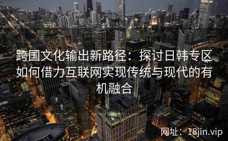跨国文化输出新路径：探讨日韩专区如何借力互联网实现传统与现代的有机融合