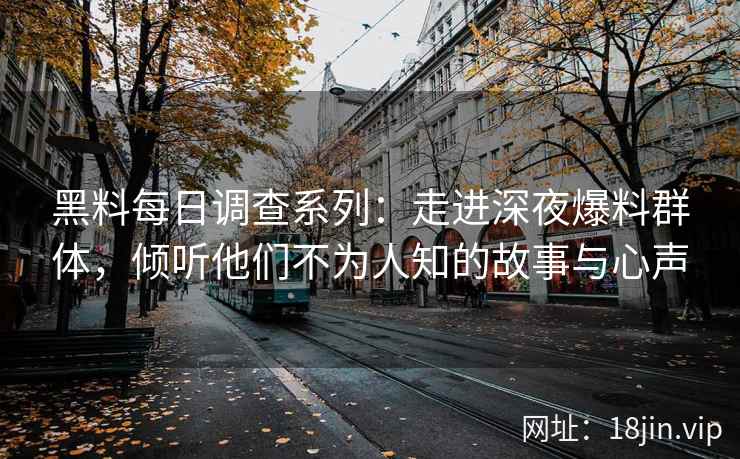 黑料每日调查系列：走进深夜爆料群体，倾听他们不为人知的故事与心声