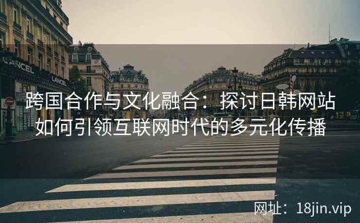跨国合作与文化融合:探讨日韩网站如何引领互联网时代的多元化传播 跨国合作与文化融合:探讨日韩网站如何引领互联网时代的多元化传播