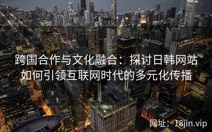 跨国合作与文化融合:探讨日韩网站如何引领互联网时代的多元化传播 跨国合作与文化融合:探讨日韩网站如何引领互联网时代的多元化传播