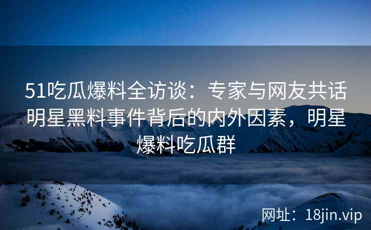 51吃瓜爆料全访谈：专家与网友共话明星黑料事件背后的内外因素，明星爆料吃瓜群