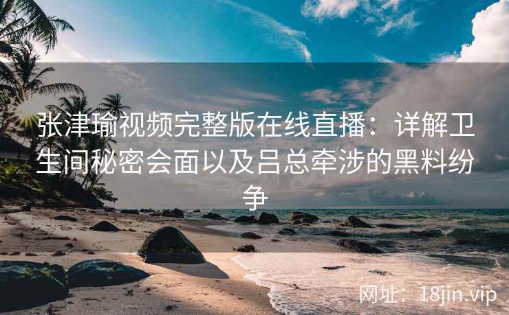 张津瑜视频完整版在线直播：详解卫生间秘密会面以及吕总牵涉的黑料纷争