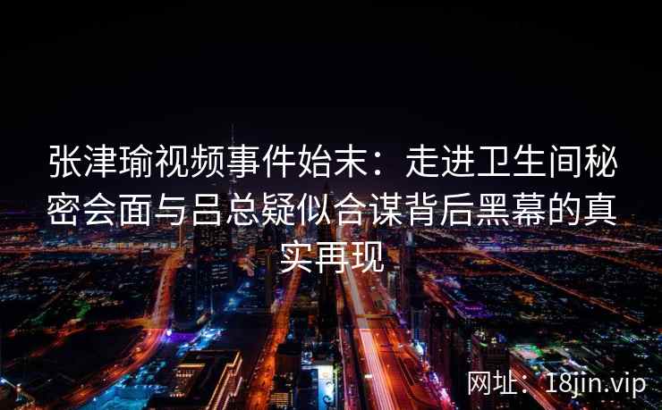 张津瑜视频事件始末：走进卫生间秘密会面与吕总疑似合谋背后黑幕的真实再现
