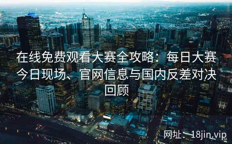 在线免费观看大赛全攻略：每日大赛今日现场、官网信息与国内反差对决回顾