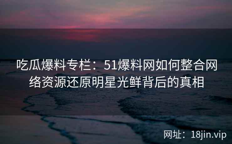 吃瓜爆料专栏：51爆料网如何整合网络资源还原明星光鲜背后的真相