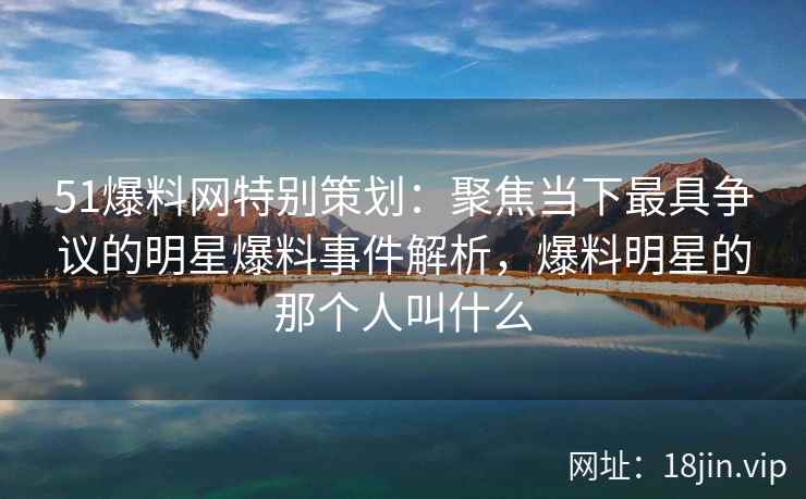 51爆料网特别策划：聚焦当下最具争议的明星爆料事件解析，爆料明星的那个人叫什么