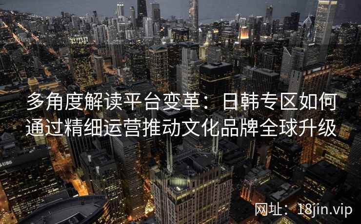 多角度解读平台变革:日韩专区如何通过精细运营推动文化品牌全球升级 多角度解读平台变革:日韩专区如何通过精细运营推动文化品牌全球升级