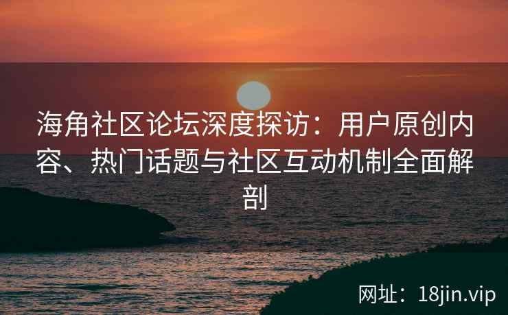 海角社区论坛深度探访：用户原创内容、热门话题与社区互动机制全面解剖