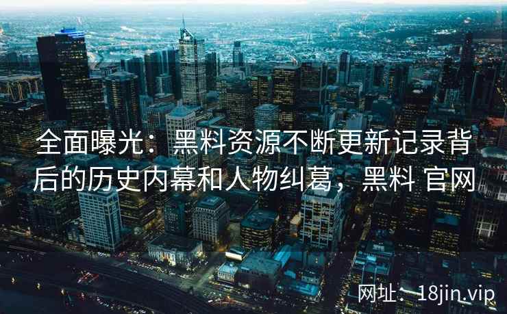 全面曝光:黑料资源不断更新记录背后的历史内幕和人物纠葛,黑料 官网 全面曝光:黑料资源不断更新记录背后的历史内幕和人物纠葛,黑料 官网