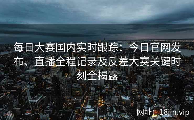 每日大赛国内实时跟踪：今日官网发布、直播全程记录及反差大赛关键时刻全揭露