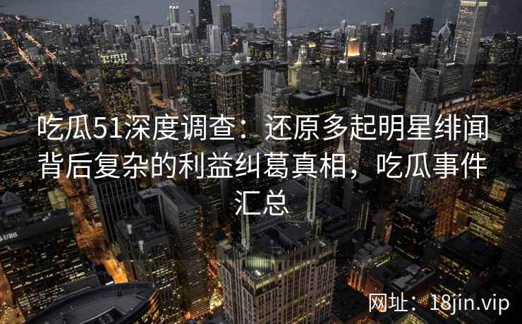 吃瓜51深度调查：还原多起明星绯闻背后复杂的利益纠葛真相，吃瓜事件汇总