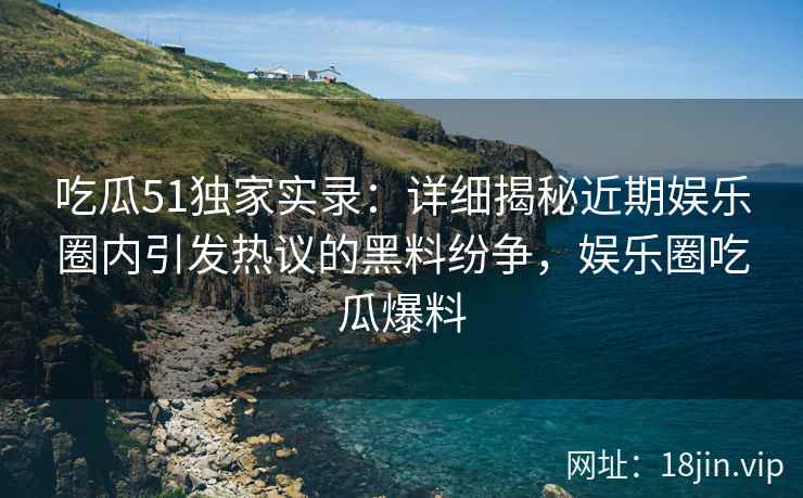 吃瓜51独家实录：详细揭秘近期娱乐圈内引发热议的黑料纷争，娱乐圈吃瓜爆料