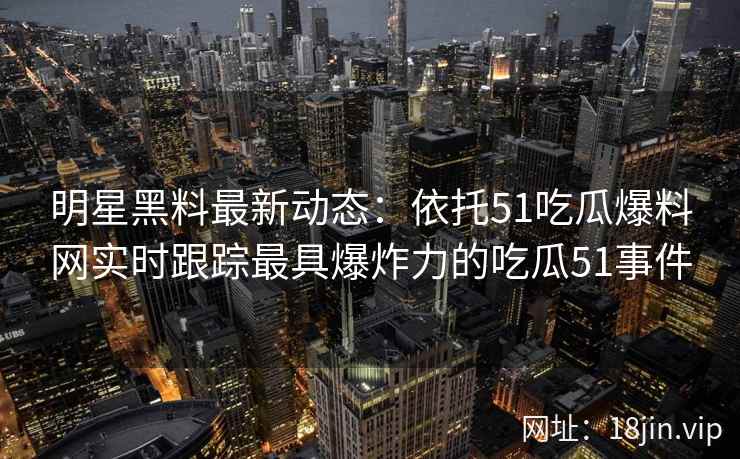 明星黑料最新动态：依托51吃瓜爆料网实时跟踪最具爆炸力的吃瓜51事件