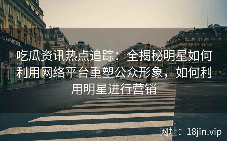吃瓜资讯热点追踪：全揭秘明星如何利用网络平台重塑公众形象，如何利用明星进行营销