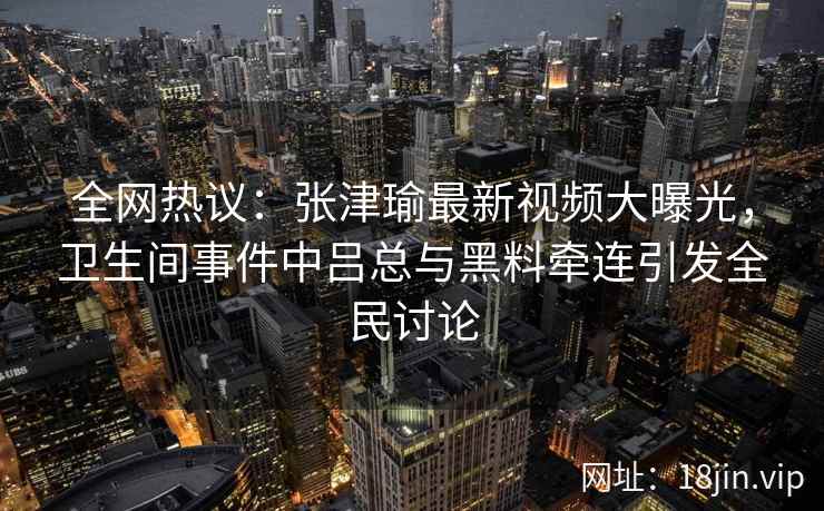 全网热议:张津瑜最新视频大曝光,卫生间事件中吕总与黑料牵连引发全民讨论 全网热议:张津瑜最新视频大曝光,卫生间事件中吕总与黑料牵连引发全民讨论