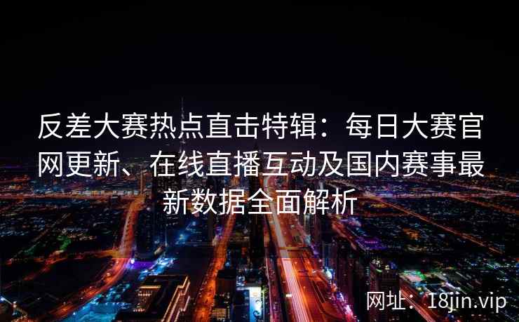 反差大赛热点直击特辑：每日大赛官网更新、在线直播互动及国内赛事最新数据全面解析