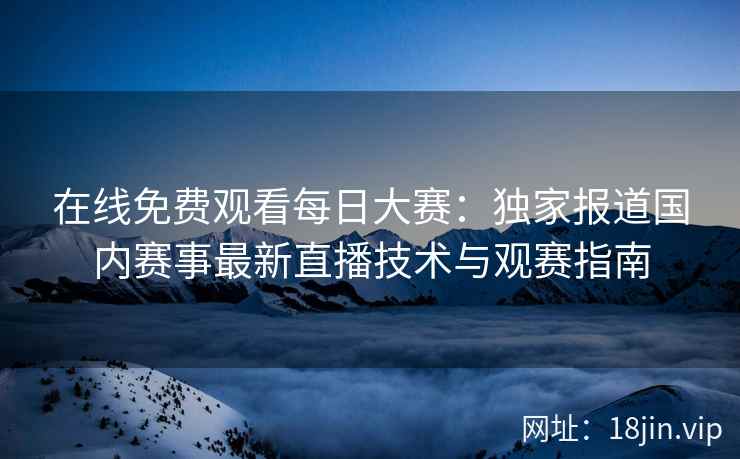 在线免费观看每日大赛：独家报道国内赛事最新直播技术与观赛指南