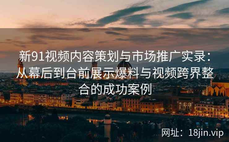 新91视频内容策划与市场推广实录：从幕后到台前展示爆料与视频跨界整合的成功案例