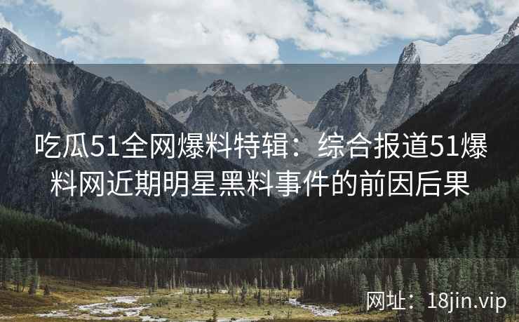 吃瓜51全网爆料特辑：综合报道51爆料网近期明星黑料事件的前因后果