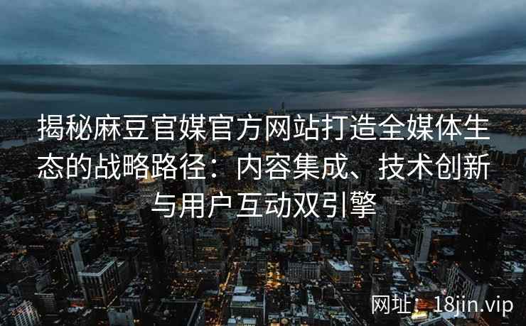 揭秘麻豆官媒官方网站打造全媒体生态的战略路径：内容集成、技术创新与用户互动双引擎