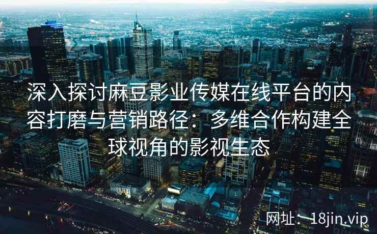 深入探讨麻豆影业传媒在线平台的内容打磨与营销路径:多维合作构建全球视角的影视生态 深入探讨麻豆影业传媒在线平台的内容打磨与营销路径:多维合作构建全球视角的影视生态