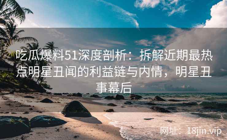 吃瓜爆料51深度剖析：拆解近期最热点明星丑闻的利益链与内情，明星丑事幕后