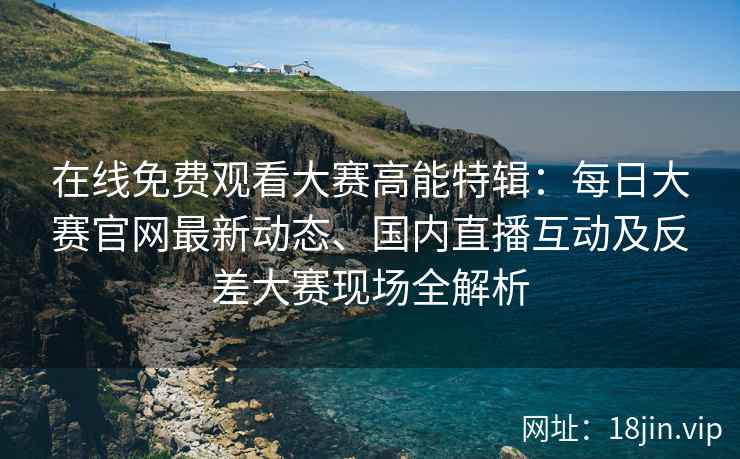 在线免费观看大赛高能特辑：每日大赛官网最新动态、国内直播互动及反差大赛现场全解析