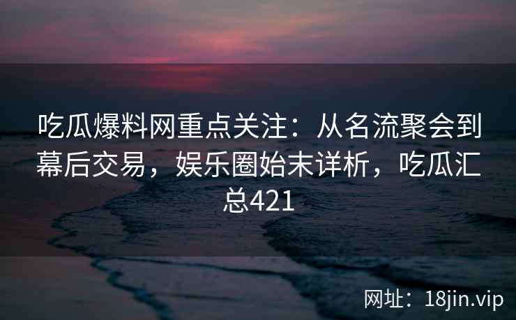 吃瓜爆料网重点关注：从名流聚会到幕后交易，娱乐圈始末详析，吃瓜汇总421