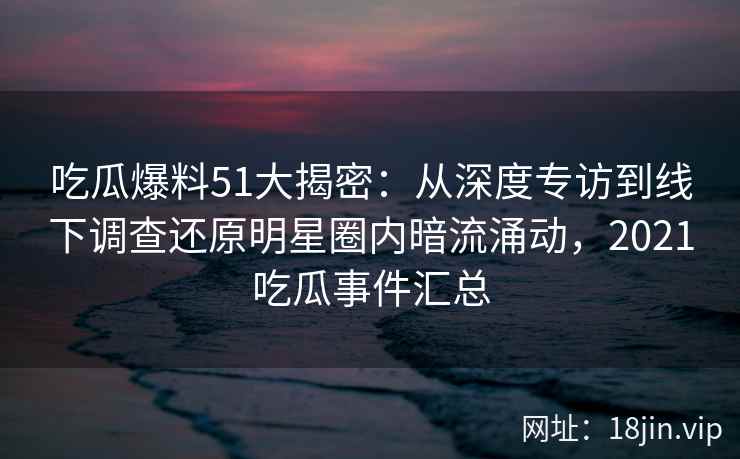 吃瓜爆料51大揭密：从深度专访到线下调查还原明星圈内暗流涌动，2021吃瓜事件汇总