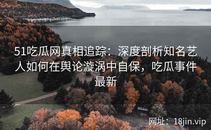 51吃瓜网真相追踪：深度剖析知名艺人如何在舆论漩涡中自保，吃瓜事件最新