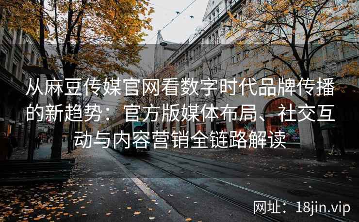 从麻豆传媒官网看数字时代品牌传播的新趋势：官方版媒体布局、社交互动与内容营销全链路解读