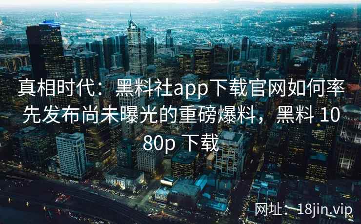 真相时代：黑料社app下载官网如何率先发布尚未曝光的重磅爆料，黑料 1080p 下载