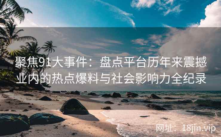 聚焦91大事件：盘点平台历年来震撼业内的热点爆料与社会影响力全纪录