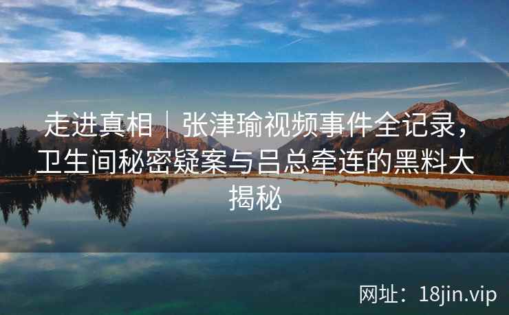 走进真相｜张津瑜视频事件全记录，卫生间秘密疑案与吕总牵连的黑料大揭秘