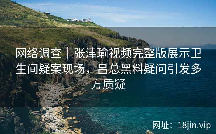 网络调查|张津瑜视频完整版展示卫生间疑案现场,吕总黑料疑问引发多方质疑 网络调查|张津瑜视频完整版展示卫生间疑案现场,吕总黑料疑问引发多方质疑