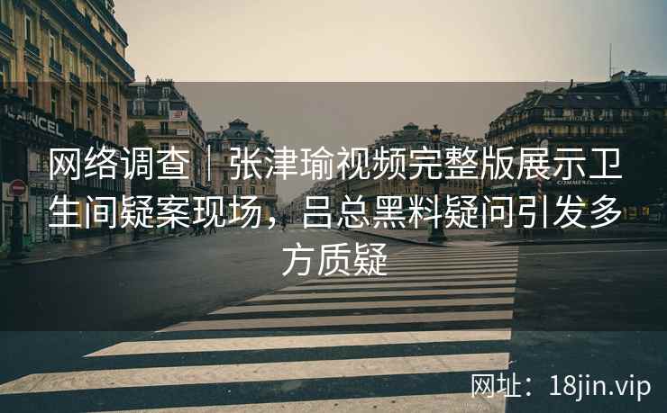 网络调查|张津瑜视频完整版展示卫生间疑案现场,吕总黑料疑问引发多方质疑 网络调查|张津瑜视频完整版展示卫生间疑案现场,吕总黑料疑问引发多方质疑